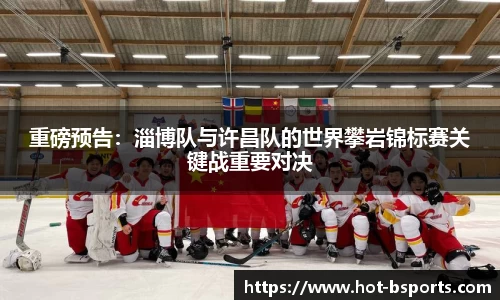 重磅预告：淄博队与许昌队的世界攀岩锦标赛关键战重要对决