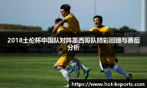 2018土伦杯中国队对阵墨西哥队精彩回顾与赛后分析